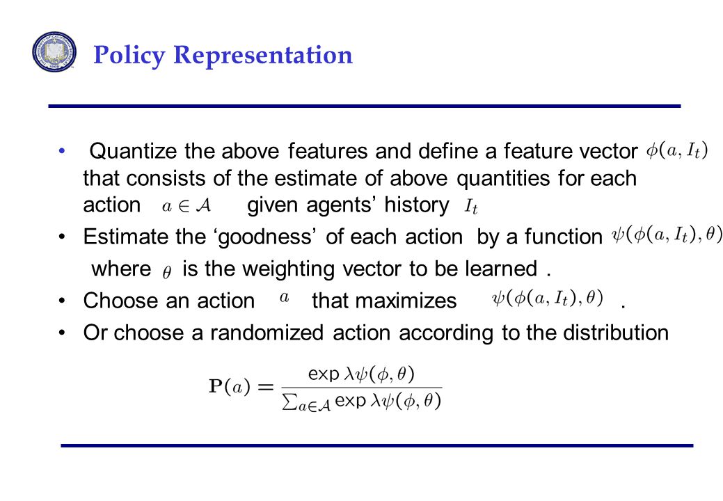 Policy Representation Quantize the above features and define a feature vector that consists of the estimate of above quantities for each action given agents’ history Estimate the ‘goodness’ of each action by a function where is the weighting vector to be learned.