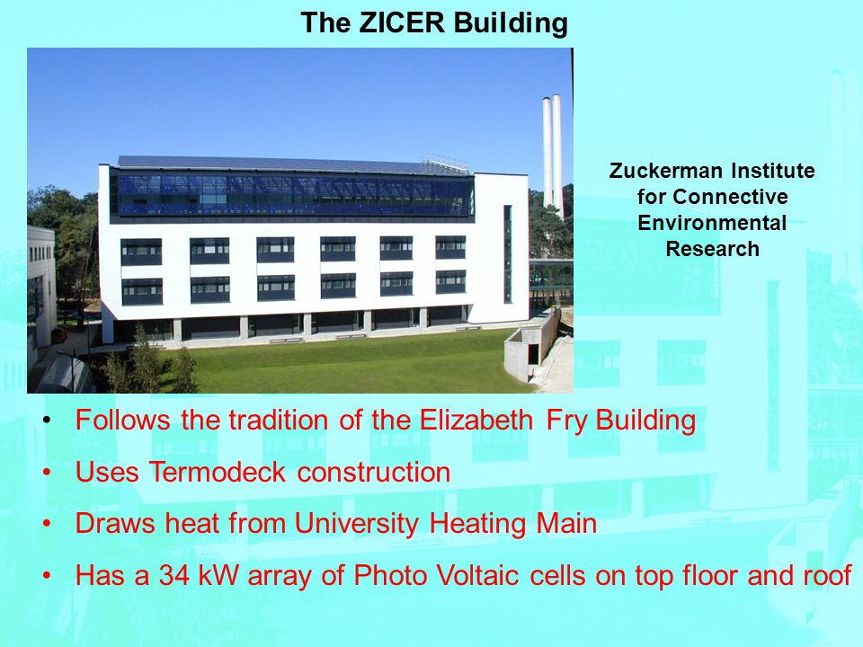 The ZICER Building Follows the tradition of the Elizabeth Fry Building Uses Termodeck construction Draws heat from University Heating Main Has a 34 kW array of Photo Voltaic cells on top floor and roof Zuckerman Institute for Connective Environmental Research