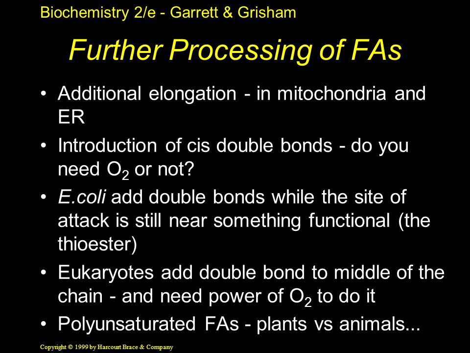 Biochemistry 2/e - Garrett & Grisham Copyright © 1999 by Harcourt Brace & Company Further Processing of FAs Additional elongation - in mitochondria and ER Introduction of cis double bonds - do you need O 2 or not.