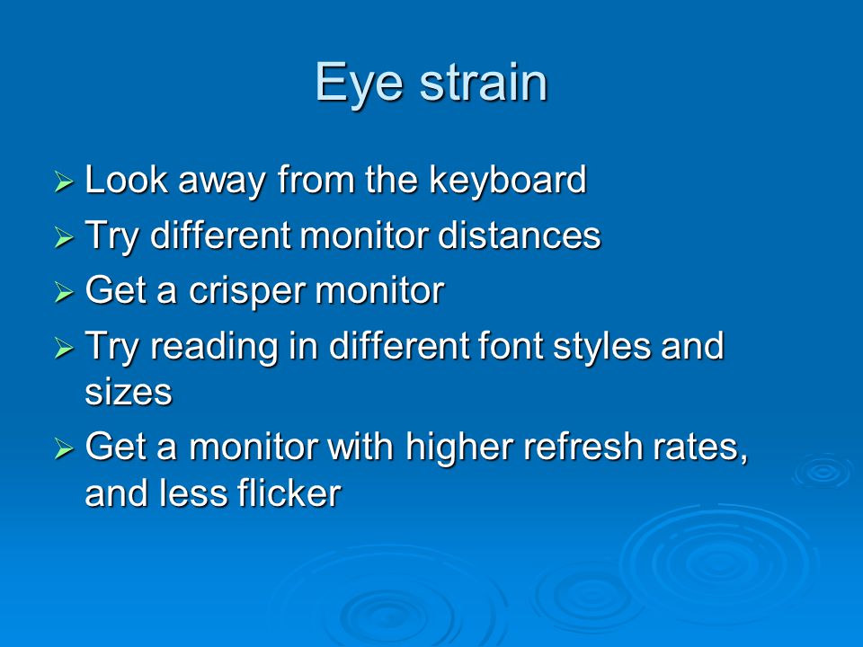 Eye strain  Look away from the keyboard  Try different monitor distances  Get a crisper monitor  Try reading in different font styles and sizes  Get a monitor with higher refresh rates, and less flicker