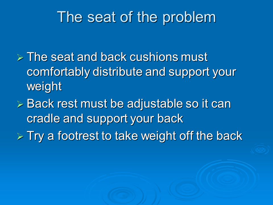 The seat of the problem  The seat and back cushions must comfortably distribute and support your weight  Back rest must be adjustable so it can cradle and support your back  Try a footrest to take weight off the back