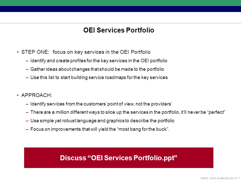 6/3/2015 4:26:17 AM 5864_ER_HEALTH 7 OEI Services Portfolio STEP ONE: focus on key services in the OEI Portfolio –Identify and create profiles for the key services in the OEI portfolio –Gather ideas about changes that should be made to the portfolio –Use this list to start building service roadmaps for the key services APPROACH: –Identify services from the customers’ point of view, not the providers’ –There are a million different ways to slice up the services in the portfolio, it’ll never be perfect –Use simple yet robust language and graphics to describe the portfolio –Focus on improvements that will yield the most bang for the buck .