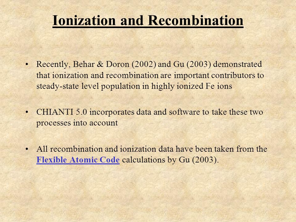 Ionization and Recombination Recently, Behar & Doron (2002) and Gu (2003) demonstrated that ionization and recombination are important contributors to steady-state level population in highly ionized Fe ions CHIANTI 5.0 incorporates data and software to take these two processes into account All recombination and ionization data have been taken from the Flexible Atomic Code calculations by Gu (2003).