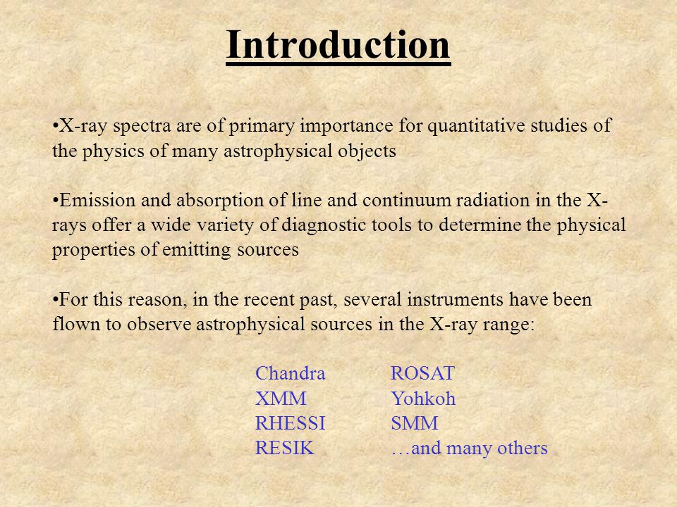 Introduction X-ray spectra are of primary importance for quantitative studies of the physics of many astrophysical objects Emission and absorption of line and continuum radiation in the X- rays offer a wide variety of diagnostic tools to determine the physical properties of emitting sources For this reason, in the recent past, several instruments have been flown to observe astrophysical sources in the X-ray range: ChandraROSAT XMMYohkoh RHESSISMM RESIK…and many others