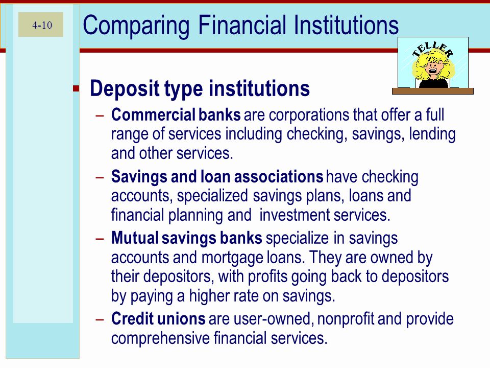 4-10 Comparing Financial Institutions  Deposit type institutions – Commercial banks are corporations that offer a full range of services including checking, savings, lending and other services.