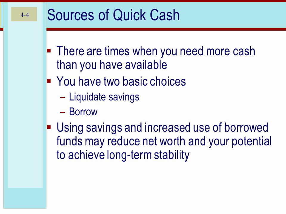 4-4 Sources of Quick Cash  There are times when you need more cash than you have available  You have two basic choices –Liquidate savings –Borrow  Using savings and increased use of borrowed funds may reduce net worth and your potential to achieve long-term stability