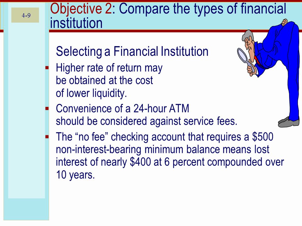 4-9 Objective 2: Compare the types of financial institution Selecting a Financial Institution  Higher rate of return may be obtained at the cost of lower liquidity.