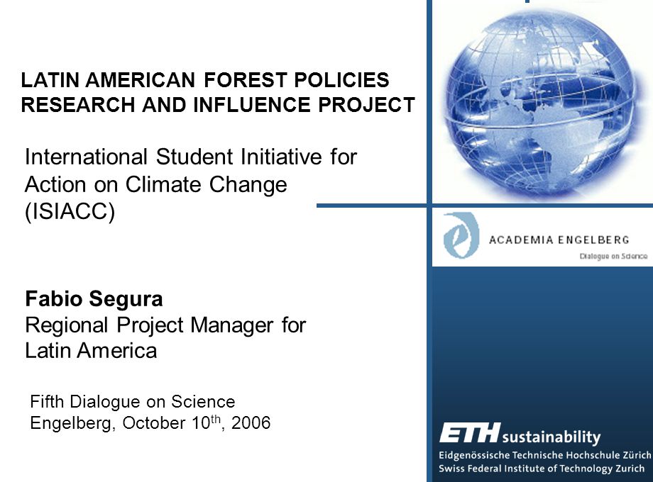 LATIN AMERICAN FOREST POLICIES RESEARCH AND INFLUENCE PROJECT International Student Initiative for Action on Climate Change (ISIACC) Fabio Segura Regional Project Manager for Latin America Fifth Dialogue on Science Engelberg, October 10 th, 2006