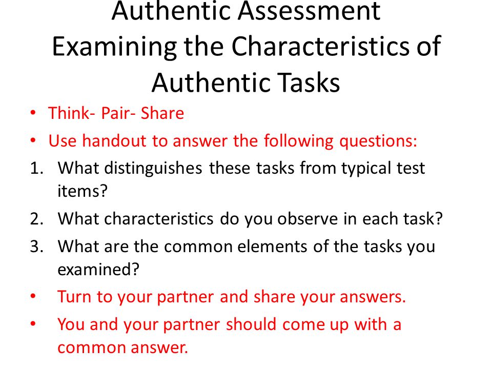 Authentic Assessment Examining the Characteristics of Authentic Tasks Think- Pair- Share Use handout to answer the following questions: 1.What distinguishes these tasks from typical test items.
