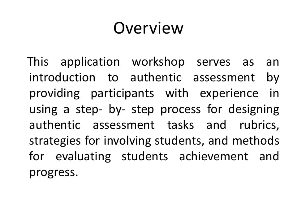 Overview This application workshop serves as an introduction to authentic assessment by providing participants with experience in using a step- by- step process for designing authentic assessment tasks and rubrics, strategies for involving students, and methods for evaluating students achievement and progress.