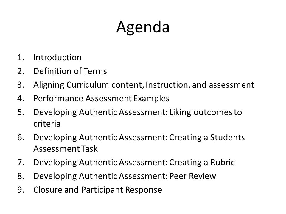 Agenda 1.Introduction 2.Definition of Terms 3.Aligning Curriculum content, Instruction, and assessment 4.Performance Assessment Examples 5.Developing Authentic Assessment: Liking outcomes to criteria 6.Developing Authentic Assessment: Creating a Students Assessment Task 7.Developing Authentic Assessment: Creating a Rubric 8.Developing Authentic Assessment: Peer Review 9.Closure and Participant Response