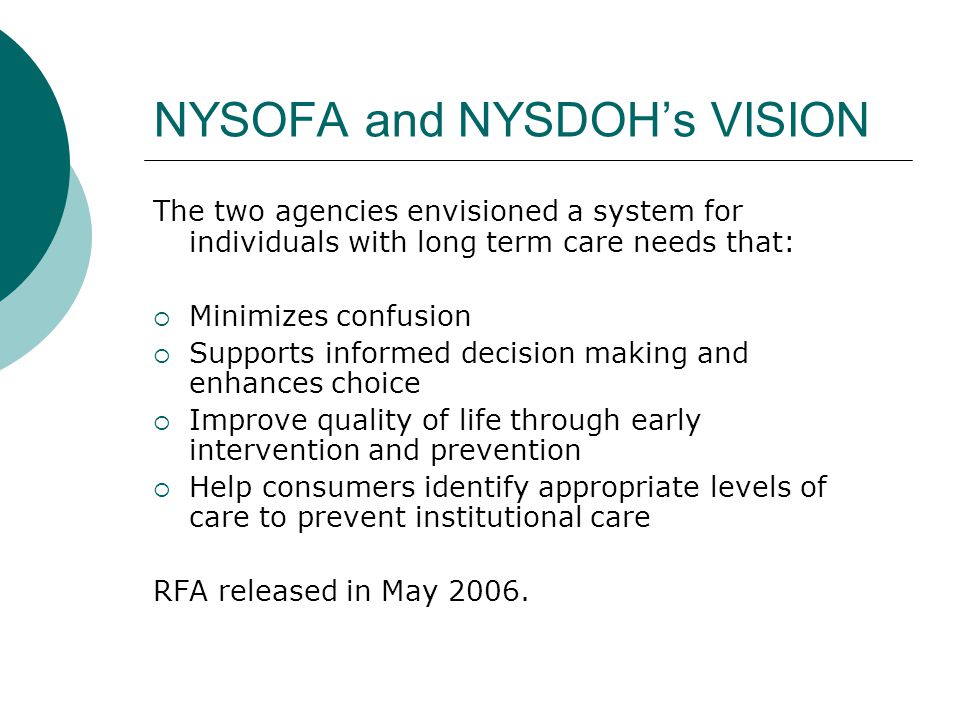 NYSOFA and NYSDOH’s VISION The two agencies envisioned a system for individuals with long term care needs that:  Minimizes confusion  Supports informed decision making and enhances choice  Improve quality of life through early intervention and prevention  Help consumers identify appropriate levels of care to prevent institutional care RFA released in May 2006.