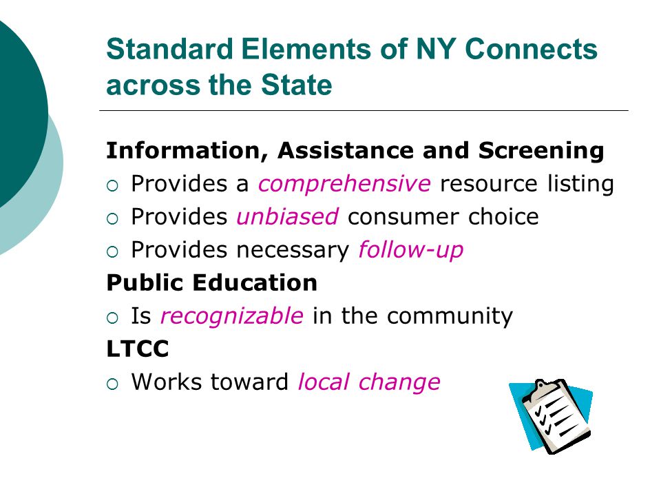 Standard Elements of NY Connects across the State Information, Assistance and Screening  Provides a comprehensive resource listing  Provides unbiased consumer choice  Provides necessary follow-up Public Education  Is recognizable in the community LTCC  Works toward local change