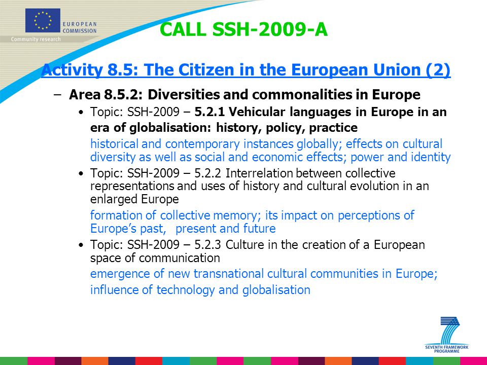 CALL SSH-2009-A Activity 8.5: The Citizen in the European Union (2) –Area 8.5.2: Diversities and commonalities in Europe Topic: SSH-2009 – Vehicular languages in Europe in an era of globalisation: history, policy, practice historical and contemporary instances globally; effects on cultural diversity as well as social and economic effects; power and identity Topic: SSH-2009 – Interrelation between collective representations and uses of history and cultural evolution in an enlarged Europe formation of collective memory; its impact on perceptions of Europe’s past, present and future Topic: SSH-2009 – Culture in the creation of a European space of communication emergence of new transnational cultural communities in Europe; influence of technology and globalisation