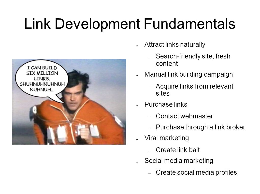 Link Development Fundamentals ● Attract links naturally  Search-friendly site, fresh content ● Manual link building campaign  Acquire links from relevant sites ● Purchase links  Contact webmaster  Purchase through a link broker ● Viral marketing  Create link bait ● Social media marketing  Create social media profiles