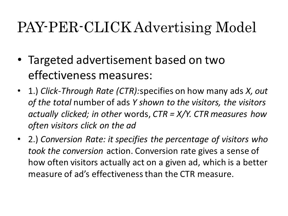 PAY-PER-CLICK Advertising Model Targeted advertisement based on two effectiveness measures: 1.) Click-Through Rate (CTR):specifies on how many ads X, out of the total number of ads Y shown to the visitors, the visitors actually clicked; in other words, CTR = X/Y.