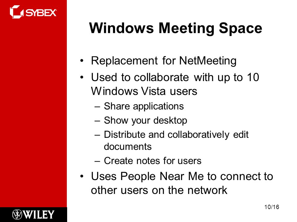 Windows Meeting Space Replacement for NetMeeting Used to collaborate with up to 10 Windows Vista users –Share applications –Show your desktop –Distribute and collaboratively edit documents –Create notes for users Uses People Near Me to connect to other users on the network 10/16