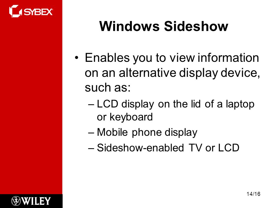 Windows Sideshow Enables you to view information on an alternative display device, such as: –LCD display on the lid of a laptop or keyboard –Mobile phone display –Sideshow-enabled TV or LCD 14/16