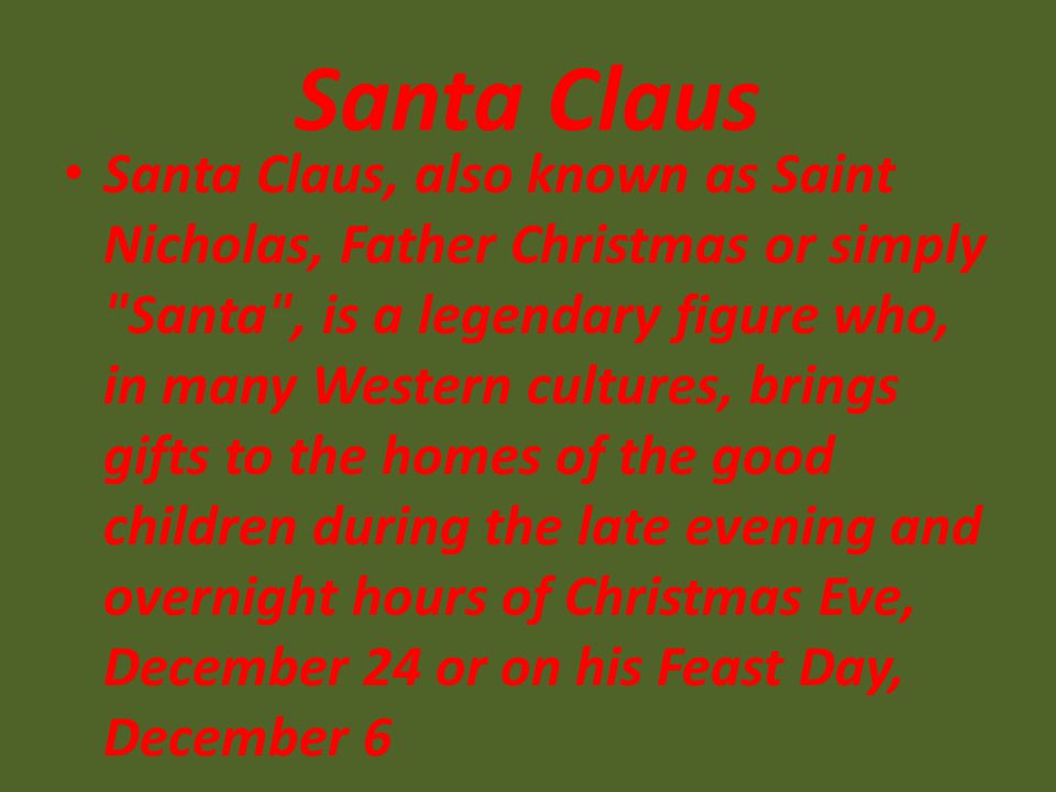 Santa Claus Santa Claus, also known as Saint Nicholas, Father Christmas or simply Santa , is a legendary figure who, in many Western cultures, brings gifts to the homes of the good children during the late evening and overnight hours of Christmas Eve, December 24 or on his Feast Day, December 6