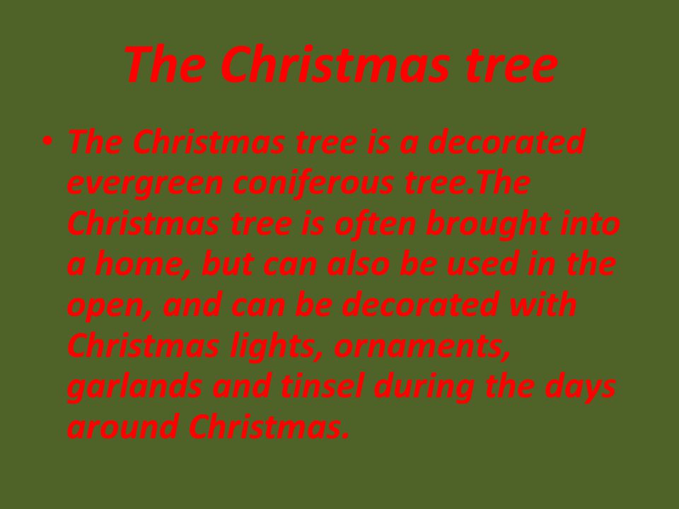 The Christmas tree The Christmas tree is a decorated evergreen coniferous tree.The Christmas tree is often brought into a home, but can also be used in the open, and can be decorated with Christmas lights, ornaments, garlands and tinsel during the days around Christmas.