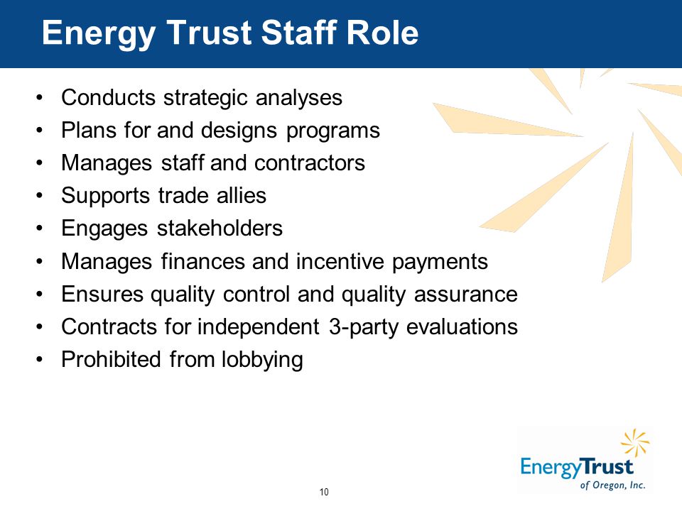 10 Energy Trust Staff Role Conducts strategic analyses Plans for and designs programs Manages staff and contractors Supports trade allies Engages stakeholders Manages finances and incentive payments Ensures quality control and quality assurance Contracts for independent 3-party evaluations Prohibited from lobbying