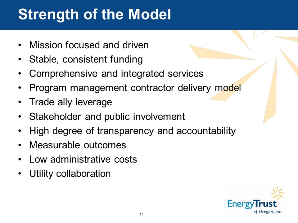 11 Strength of the Model Mission focused and driven Stable, consistent funding Comprehensive and integrated services Program management contractor delivery model Trade ally leverage Stakeholder and public involvement High degree of transparency and accountability Measurable outcomes Low administrative costs Utility collaboration