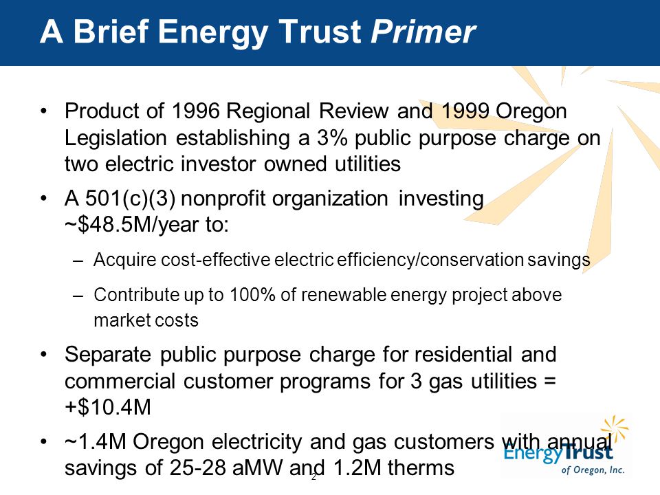 2 A Brief Energy Trust Primer Product of 1996 Regional Review and 1999 Oregon Legislation establishing a 3% public purpose charge on two electric investor owned utilities A 501(c)(3) nonprofit organization investing ~$48.5M/year to: –Acquire cost-effective electric efficiency/conservation savings –Contribute up to 100% of renewable energy project above market costs Separate public purpose charge for residential and commercial customer programs for 3 gas utilities = +$10.4M ~1.4M Oregon electricity and gas customers with annual savings of aMW and 1.2M therms