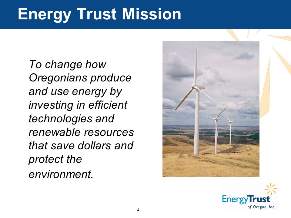 4 Energy Trust Mission To change how Oregonians produce and use energy by investing in efficient technologies and renewable resources that save dollars and protect the environment.