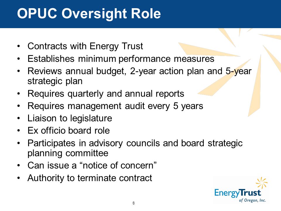 8 OPUC Oversight Role Contracts with Energy Trust Establishes minimum performance measures Reviews annual budget, 2-year action plan and 5-year strategic plan Requires quarterly and annual reports Requires management audit every 5 years Liaison to legislature Ex officio board role Participates in advisory councils and board strategic planning committee Can issue a notice of concern Authority to terminate contract