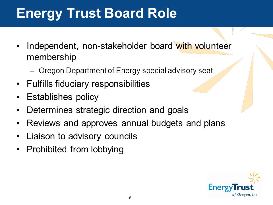 9 Energy Trust Board Role Independent, non-stakeholder board with volunteer membership –Oregon Department of Energy special advisory seat Fulfills fiduciary responsibilities Establishes policy Determines strategic direction and goals Reviews and approves annual budgets and plans Liaison to advisory councils Prohibited from lobbying