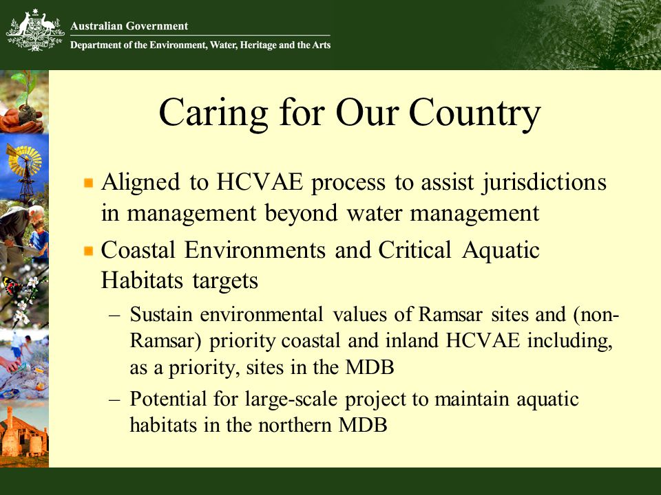 Caring for Our Country Aligned to HCVAE process to assist jurisdictions in management beyond water management Coastal Environments and Critical Aquatic Habitats targets –Sustain environmental values of Ramsar sites and (non- Ramsar) priority coastal and inland HCVAE including, as a priority, sites in the MDB –Potential for large-scale project to maintain aquatic habitats in the northern MDB
