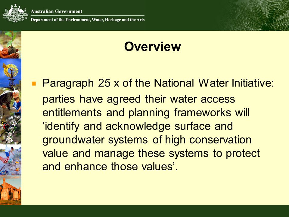 Overview Paragraph 25 x of the National Water Initiative: parties have agreed their water access entitlements and planning frameworks will ‘identify and acknowledge surface and groundwater systems of high conservation value and manage these systems to protect and enhance those values’.