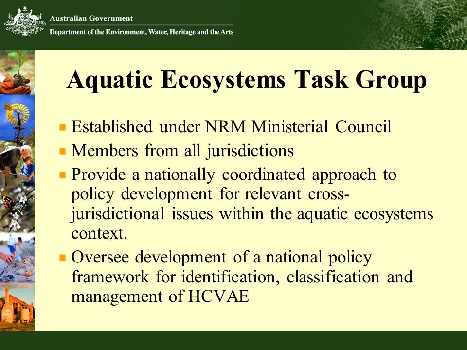 Aquatic Ecosystems Task Group Established under NRM Ministerial Council Members from all jurisdictions Provide a nationally coordinated approach to policy development for relevant cross- jurisdictional issues within the aquatic ecosystems context.