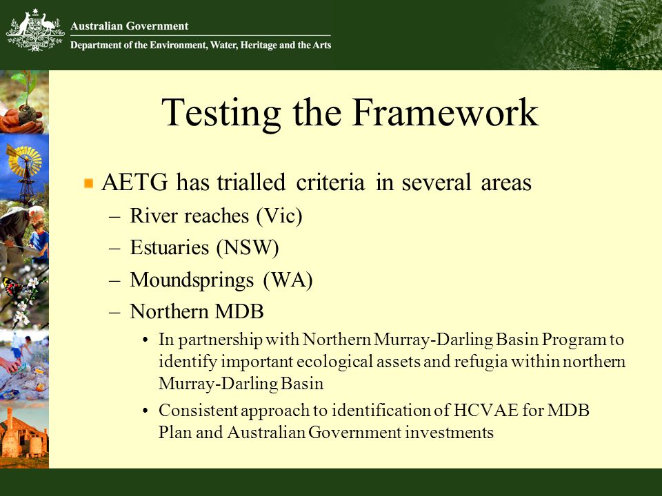 Testing the Framework AETG has trialled criteria in several areas –River reaches (Vic) –Estuaries (NSW) –Moundsprings (WA) –Northern MDB In partnership with Northern Murray-Darling Basin Program to identify important ecological assets and refugia within northern Murray-Darling Basin Consistent approach to identification of HCVAE for MDB Plan and Australian Government investments