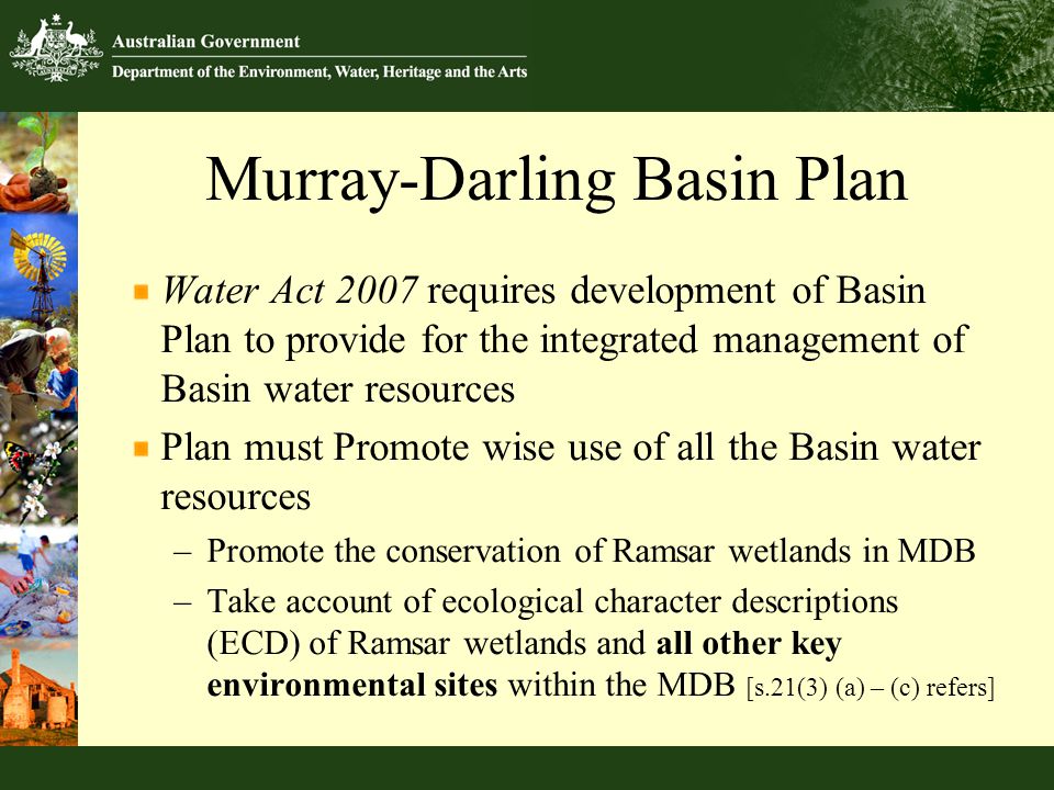 Murray-Darling Basin Plan Water Act 2007 requires development of Basin Plan to provide for the integrated management of Basin water resources Plan must Promote wise use of all the Basin water resources –Promote the conservation of Ramsar wetlands in MDB –Take account of ecological character descriptions (ECD) of Ramsar wetlands and all other key environmental sites within the MDB [s.21(3) (a) – (c) refers]