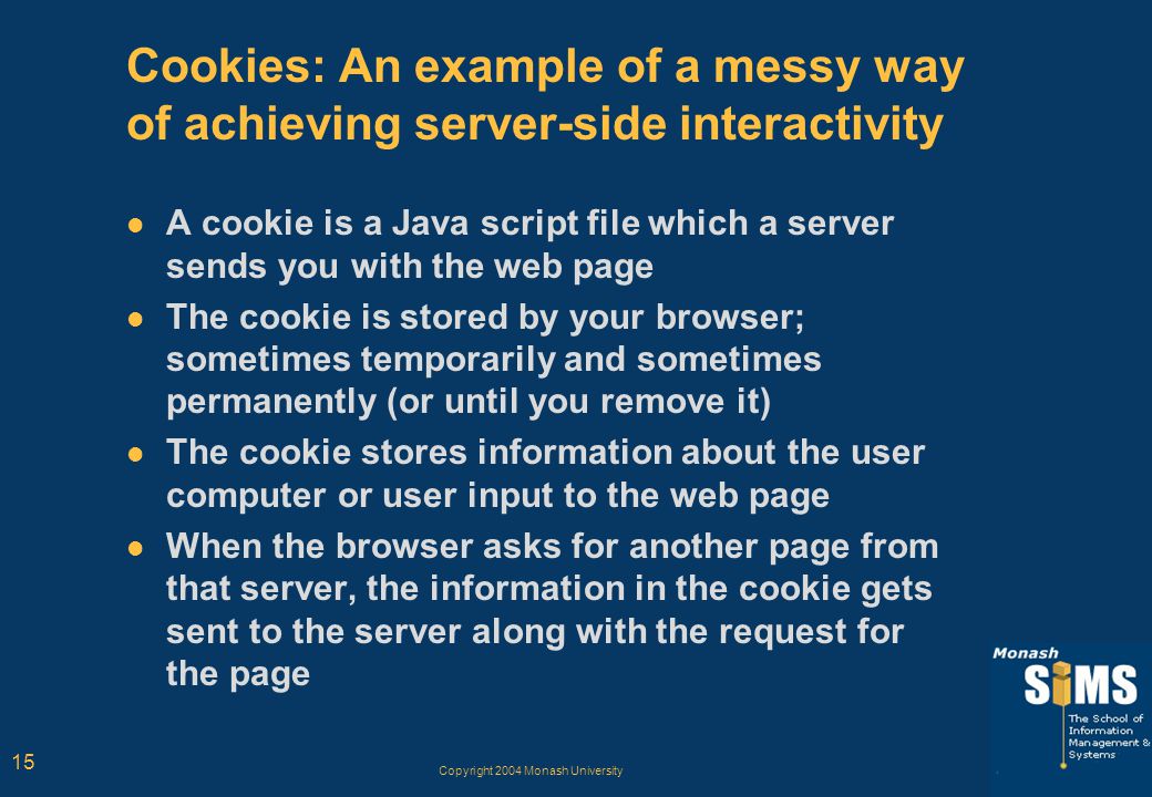 Copyright 2004 Monash University 15 Cookies: An example of a messy way of achieving server-side interactivity A cookie is a Java script file which a server sends you with the web page The cookie is stored by your browser; sometimes temporarily and sometimes permanently (or until you remove it) The cookie stores information about the user computer or user input to the web page When the browser asks for another page from that server, the information in the cookie gets sent to the server along with the request for the page