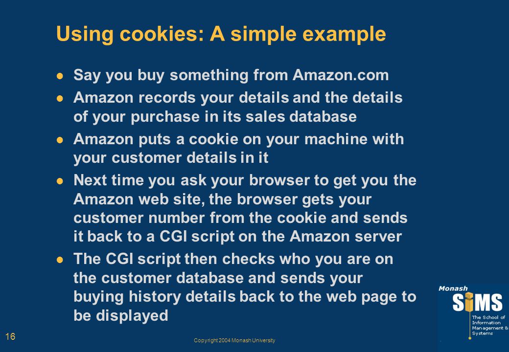 Copyright 2004 Monash University 16 Using cookies: A simple example Say you buy something from Amazon.com Amazon records your details and the details of your purchase in its sales database Amazon puts a cookie on your machine with your customer details in it Next time you ask your browser to get you the Amazon web site, the browser gets your customer number from the cookie and sends it back to a CGI script on the Amazon server The CGI script then checks who you are on the customer database and sends your buying history details back to the web page to be displayed