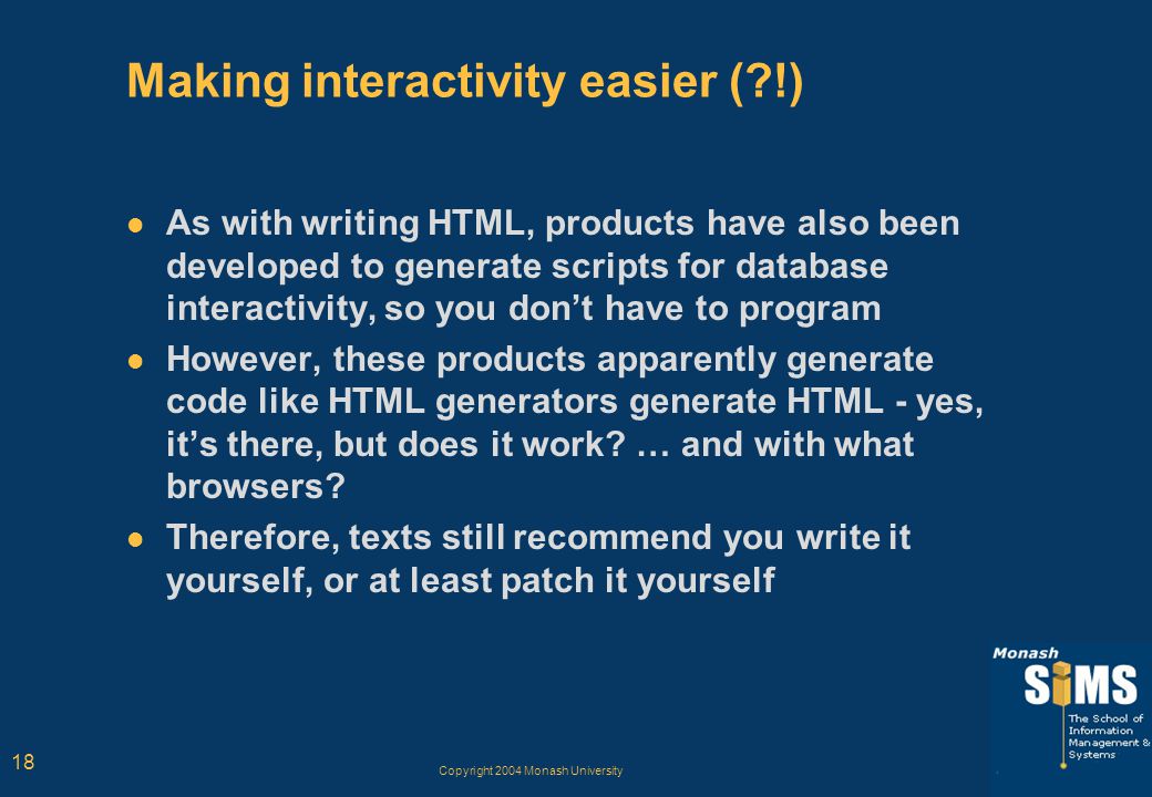 Copyright 2004 Monash University 18 Making interactivity easier ( !) As with writing HTML, products have also been developed to generate scripts for database interactivity, so you don’t have to program However, these products apparently generate code like HTML generators generate HTML - yes, it’s there, but does it work.