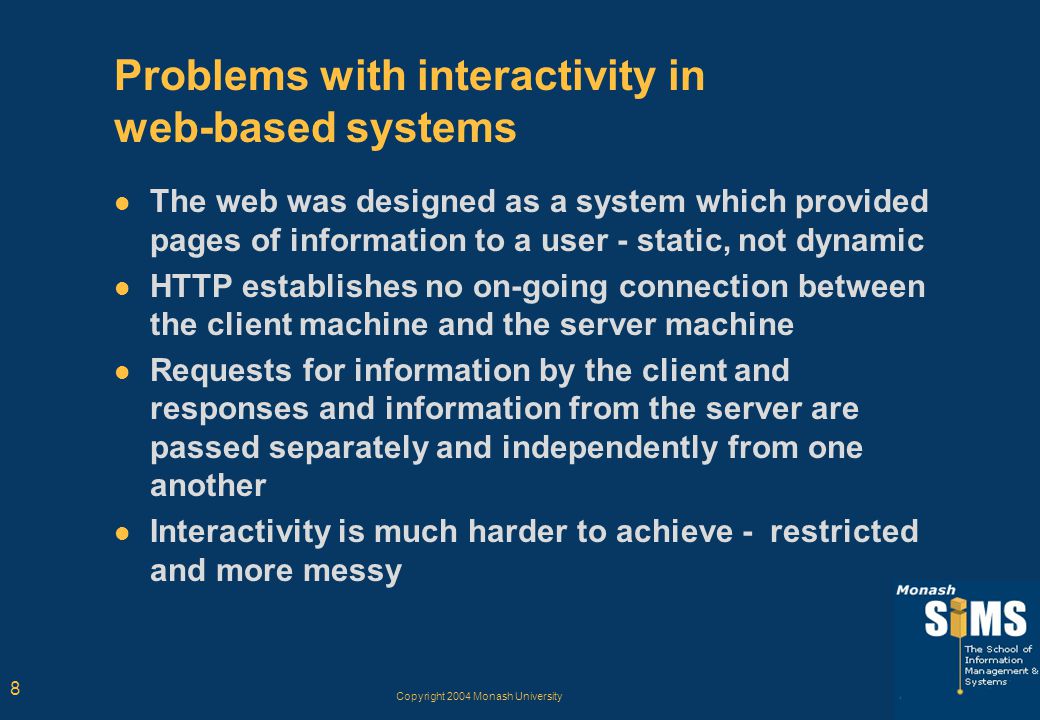 Copyright 2004 Monash University 8 Problems with interactivity in web-based systems The web was designed as a system which provided pages of information to a user - static, not dynamic HTTP establishes no on-going connection between the client machine and the server machine Requests for information by the client and responses and information from the server are passed separately and independently from one another Interactivity is much harder to achieve - restricted and more messy