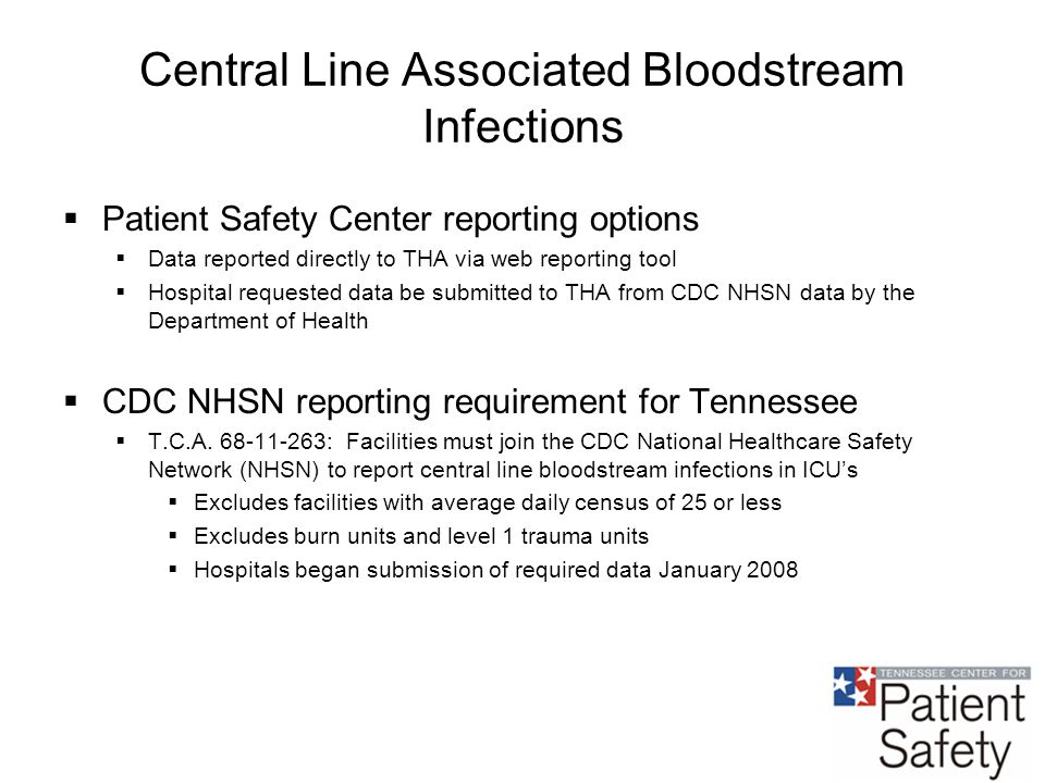 Central Line Associated Bloodstream Infections  Patient Safety Center reporting options  Data reported directly to THA via web reporting tool  Hospital requested data be submitted to THA from CDC NHSN data by the Department of Health  CDC NHSN reporting requirement for Tennessee  T.C.A.