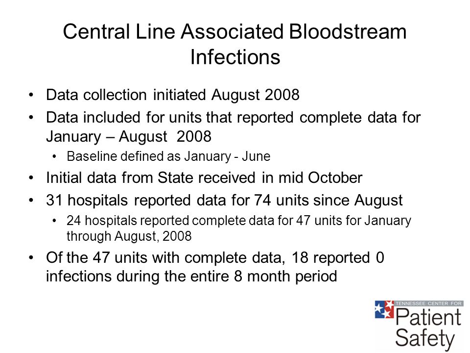 Central Line Associated Bloodstream Infections Data collection initiated August 2008 Data included for units that reported complete data for January – August 2008 Baseline defined as January - June Initial data from State received in mid October 31 hospitals reported data for 74 units since August 24 hospitals reported complete data for 47 units for January through August, 2008 Of the 47 units with complete data, 18 reported 0 infections during the entire 8 month period