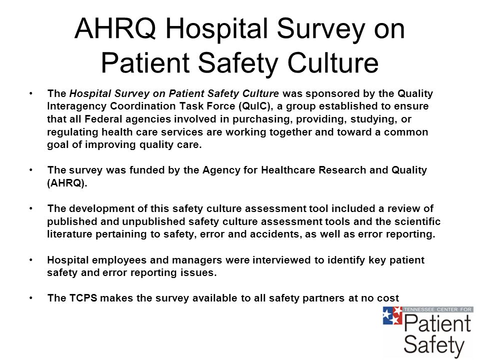 AHRQ Hospital Survey on Patient Safety Culture The Hospital Survey on Patient Safety Culture was sponsored by the Quality Interagency Coordination Task Force (QuIC), a group established to ensure that all Federal agencies involved in purchasing, providing, studying, or regulating health care services are working together and toward a common goal of improving quality care.