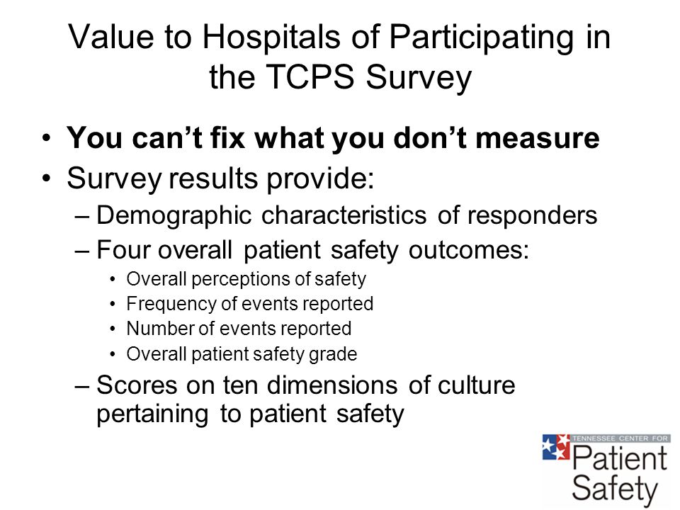 Value to Hospitals of Participating in the TCPS Survey You can’t fix what you don’t measure Survey results provide: –Demographic characteristics of responders –Four overall patient safety outcomes: Overall perceptions of safety Frequency of events reported Number of events reported Overall patient safety grade –Scores on ten dimensions of culture pertaining to patient safety