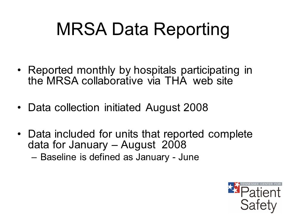 MRSA Data Reporting Reported monthly by hospitals participating in the MRSA collaborative via THA web site Data collection initiated August 2008 Data included for units that reported complete data for January – August 2008 –Baseline is defined as January - June
