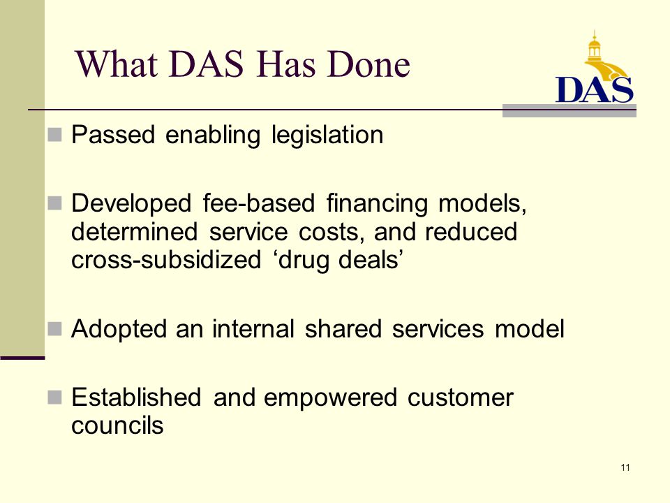 11 What DAS Has Done Passed enabling legislation Developed fee-based financing models, determined service costs, and reduced cross-subsidized ‘drug deals’ Adopted an internal shared services model Established and empowered customer councils