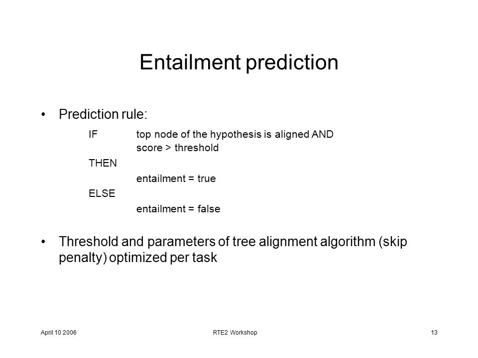 April RTE2 Workshop13 Entailment prediction Prediction rule: IF top node of the hypothesis is aligned AND score > threshold THEN entailment = true ELSE entailment = false Threshold and parameters of tree alignment algorithm (skip penalty) optimized per task