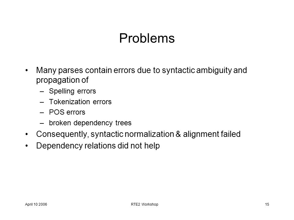 April RTE2 Workshop15 Problems Many parses contain errors due to syntactic ambiguity and propagation of –Spelling errors –Tokenization errors –POS errors –broken dependency trees Consequently, syntactic normalization & alignment failed Dependency relations did not help
