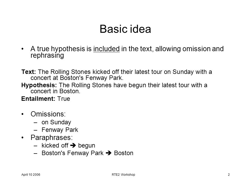April RTE2 Workshop2 Basic idea A true hypothesis is included in the text, allowing omission and rephrasing Text: The Rolling Stones kicked off their latest tour on Sunday with a concert at Boston s Fenway Park.