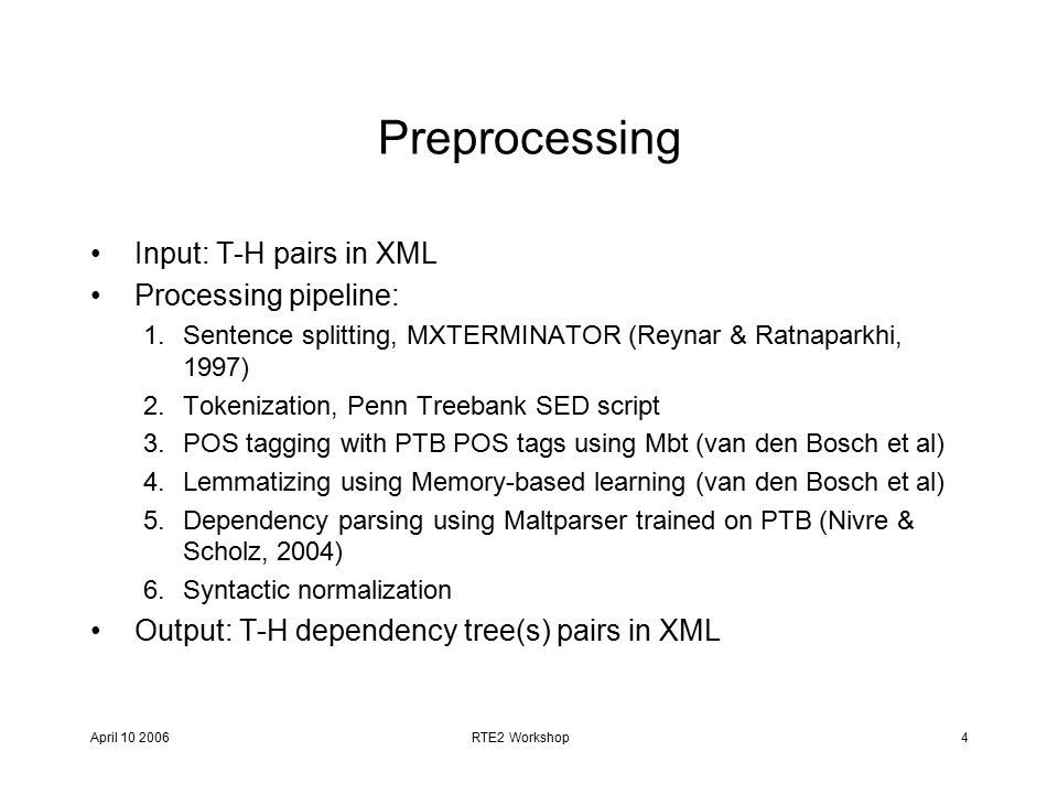 April RTE2 Workshop4 Preprocessing Input: T-H pairs in XML Processing pipeline: 1.Sentence splitting, MXTERMINATOR (Reynar & Ratnaparkhi, 1997) 2.Tokenization, Penn Treebank SED script 3.POS tagging with PTB POS tags using Mbt (van den Bosch et al) 4.Lemmatizing using Memory-based learning (van den Bosch et al) 5.Dependency parsing using Maltparser trained on PTB (Nivre & Scholz, 2004) 6.Syntactic normalization Output: T-H dependency tree(s) pairs in XML