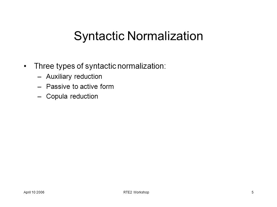 April RTE2 Workshop5 Syntactic Normalization Three types of syntactic normalization: –Auxiliary reduction –Passive to active form –Copula reduction